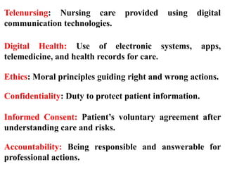 Telenursing: Nursing care provided using digital
communication technologies.
Digital Health: Use of electronic systems, apps,
telemedicine, and health records for care.
Ethics: Moral principles guiding right and wrong actions.
Confidentiality: Duty to protect patient information.
Informed Consent: Patient’s voluntary agreement after
understanding care and risks.
Accountability: Being responsible and answerable for
professional actions.
 