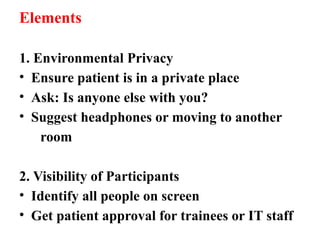 Elements
1. Environmental Privacy
• Ensure patient is in a private place
• Ask: Is anyone else with you?
• Suggest headphones or moving to another
room
2. Visibility of Participants
• Identify all people on screen
• Get patient approval for trainees or IT staff
 