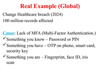 Real Example (Global)
Change Healthcare breach (2024)
100 million records affected
Cause: Lack of MFA (Multi-Factor Authentication.)
Something you know – Password or PIN
Something you have – OTP on phone, smart card,
security key
Something you are – Fingerprint, face ID, iris
scan
 