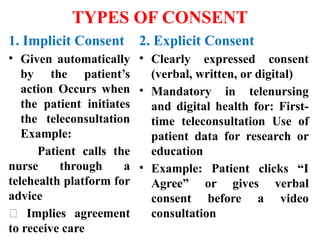 TYPES OF CONSENT
1. Implicit Consent
• Given automatically
by the patient’s
action Occurs when
the patient initiates
the teleconsultation
Example:
Patient calls the
nurse through a
telehealth platform for
advice
✅ Implies agreement
to receive care
2. Explicit Consent
• Clearly expressed consent
(verbal, written, or digital)
• Mandatory in telenursing
and digital health for: First-
time teleconsultation Use of
patient data for research or
education
• Example: Patient clicks “I
Agree” or gives verbal
consent before a video
consultation
 