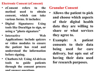 Electronic Consent (eConsent)
• eConsent refers to the
method used to obtain
consent, which can take
various forms. It includes:
• Digital Signatures: Using
tools like DocuSign to sign, or
using a "photo signature"
• Interactive Web
Applications: include quizzes
or video modules to ensure
the patient has read and
understood the information
before signing.
• Chatbots/AI: Using AI-driven
tools to guide patients
through the consent process
Granular Consent
• Allows the patient to pick
and choose which aspects
of their digital health
data they are willing to
share or what services
they agree to.
• Example: A patient
consents to their data
being used for care
delivery, but opts out of
having their data used
for research purposes.
 