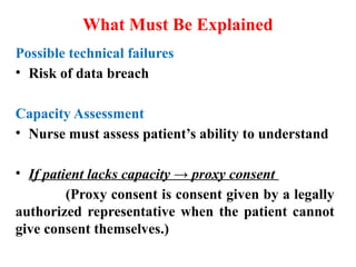 What Must Be Explained
Possible technical failures
• Risk of data breach
Capacity Assessment
• Nurse must assess patient’s ability to understand
• If patient lacks capacity → proxy consent
(Proxy consent is consent given by a legally
authorized representative when the patient cannot
give consent themselves.)
 