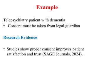 Example
Telepsychiatry patient with dementia
• Consent must be taken from legal guardian
Research Evidence
• Studies show proper consent improves patient
satisfaction and trust (SAGE Journals, 2024).
 