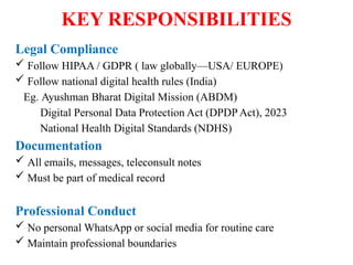 KEY RESPONSIBILITIES
Legal Compliance
 Follow HIPAA / GDPR ( law globally—USA/ EUROPE)
 Follow national digital health rules (India)
Eg. Ayushman Bharat Digital Mission (ABDM)
Digital Personal Data Protection Act (DPDP Act), 2023
National Health Digital Standards (NDHS)
Documentation
 All emails, messages, teleconsult notes
 Must be part of medical record
Professional Conduct
 No personal WhatsApp or social media for routine care
 Maintain professional boundaries
 