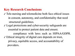 Key Research Conclusions
✔ Tele-nursing and telemedicine both face ethical issues
in consent, autonomy, and confidentiality that need
structured guidelines.
Legal protections and cyber-security safeguards are
✔
essential to protect patient data and ensure.
compliance with laws such as HIPAA/GDPR.
Ethical integrity of digital care depends on trust,
✔
privacy, equitable access, and accountability of
providers.
 
