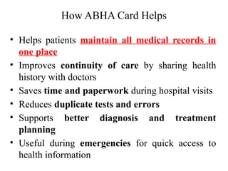 How ABHA Card Helps
• Helps patients maintain all medical records in
one place
• Improves continuity of care by sharing health
history with doctors
• Saves time and paperwork during hospital visits
• Reduces duplicate tests and errors
• Supports better diagnosis and treatment
planning
• Useful during emergencies for quick access to
health information
 