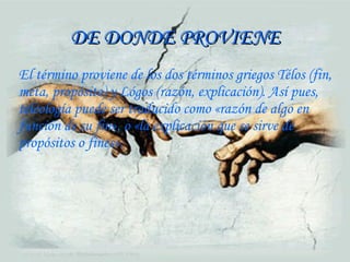 DE DONDE PROVIENE El término proviene de los dos términos griegos Télos (fin, meta, propósito) y Lógos (razón, explicación). Así pues, teleología puede ser traducido como «razón de algo en función de su fin», o «la explicación que se sirve de propósitos o fines». 