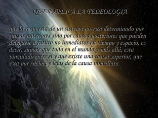 QUE EXPLICA LA TELEOLOGIA que la respuesta de un sistema no esta determinado por causas anteriores sino por causas posteriores que pueden delegarse a futuro no inmediatos en tiempo y espacio, es decir, supone que todo en el mundo y más allá, esta vinculado entre sí y que existe una causa superior, que esta por encima y lejos de la causa inmediata. 