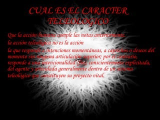 CUAL ES EL CARACTER TELEOLOGICO Que la acción humana  cumple las notas anteriormente . la acción teleológica no es la acción  la que responde a intenciones momentáneas, a caprichos o deseos del momento sin ninguna articulación superior; por el contrario, responde a una intencionalidad (fin), conscientemente explicitada, del agente y articulada generalmente dentro de un sistema teleológico que constituyen su proyecto vital.   