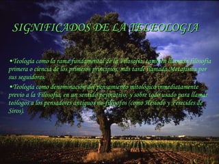 SIGNIFICADOS DE LA TELEOLOGIA Teología  como la rama fundamental de la Filosofía, también llamada  filosofía primera  o  ciencia de los primeros principios , más tarde llamada Metafísica por sus seguidores. Teología  como denominación del pensamiento mitológico inmediatamente previo a la Filosofía, en un sentido peyorativo, y sobre todo usado para llamar  teólogos  a los pensadores antiguos no-filósofos (como Hesiodo y Ferecides de Siros). 
