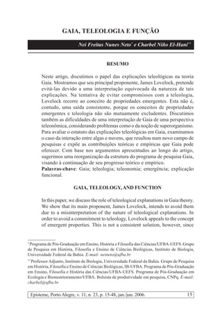 15Episteme, Porto Alegre, v. 11, n. 23, p. 15-48, jan./jun. 2006.
GAIA, TELEOLOGIA E FUNÇÃO
Nei Freitas Nunes Neto*
e Charbel Niño El-Hani**
RESUMO
Neste artigo, discutimos o papel das explicações teleológicas na teoria
Gaia. Mostramos que seu principal proponente, James Lovelock, pretende
evitá-las devido a uma interpretação equivocada da natureza de tais
explicações. Na tentativa de evitar compromissos com a teleologia,
Lovelock recorre ao conceito de propriedades emergentes. Esta não é,
contudo, uma saída consistente, porque os conceitos de propriedades
emergentes e teleologia não são mutuamente excludentes. Discutimos
também as dificuldades de uma interpretação de Gaia de uma perspectiva
teleonômica, considerando problemas como o da noção de superorganismo.
Para avaliar o estatuto das explicações teleológicas em Gaia, examinamos
o caso da interação entre algas e nuvens, que resultou num novo campo de
pesquisas e expõe as contribuições teóricas e empíricas que Gaia pode
oferecer. Com base nos argumentos apresentados ao longo do artigo,
sugerimos uma reorganização da estrutura do programa de pesquisa Gaia,
visando à continuação de seu progresso teórico e empírico.
Palavras-chave: Gaia; teleologia; teleonomia; emergência; explicação
funcional.
GAIA, TELEOLOGY,AND FUNCTION
In this paper, we discuss the role of teleological explanations in Gaia theory.
We show that its main proponent, James Lovelock, intends to avoid them
due to a misinterpretation of the nature of teleological explanations. In
order to avoid a commitment to teleology, Lovelock appeals to the concept
of emergent properties. This is not a consistent solution, however, since
*
Programa de Pós-Graduação em Ensino, História e Filosofia das Ciências/UFBA-UEFS. Grupo
de Pesquisa em História, Filosofia e Ensino de Ciências Biológicas, Instituto de Biologia,
Universidade Federal da Bahia. E-mail: neineto@ufba.br
**
Professor Adjunto, Instituto de Biologia, Universidade Federal da Bahia. Grupo de Pesquisa
em História, Filosofia e Ensino de Ciências Biológicas, IB-UFBA. Programa de Pós-Graduação
em Ensino, Filosofia e História das Ciências/UFBA-UEFS. Programa de Pós-Graduação em
Ecologia e Biomonitoramento/UFBA. Bolsista de produtividade em pesquisa, CNPq. E-mail:
charbel@ufba.br
 