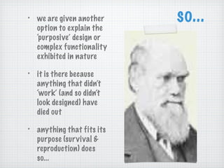 so... we are given another option to explain the ‘purposive’ design or complex functionality exhibited in nature it is there because anything that didn’t ‘work’ (and so didn’t look designed) have died out anything that fits its purpose (survival & reproduction) does so... 
