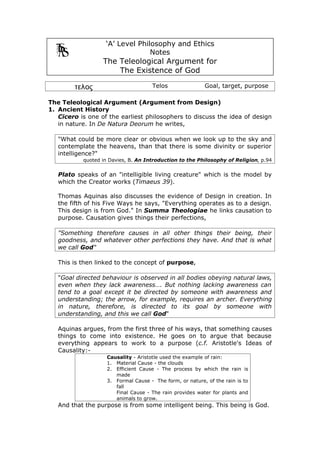 ‘A’ Level Philosophy and Ethics
                                 Notes
                  The Teleological Argument for
                      The Existence of God

        τελος                        Telos                Goal, target, purpose

The Teleological Argument (Argument from Design)
1. Ancient History
   Cicero is one of the earliest philosophers to discuss the idea of design
   in nature. In De Natura Deorum he writes,

   "What could be more clear or obvious when we look up to the sky and
   contemplate the heavens, than that there is some divinity or superior
   intelligence?"
           quoted in Davies, B. An Introduction to the Philosophy of Religion, p.94


   Plato speaks of an "intelligible living creature" which is the model by
   which the Creator works (Timaeus 39).

   Thomas Aquinas also discusses the evidence of Design in creation. In
   the fifth of his Five Ways he says, "Everything operates as to a design.
   This design is from God." In Summa Theologiae he links causation to
   purpose. Causation gives things their perfections,

   "Something therefore causes in all other things their being, their
   goodness, and whatever other perfections they have. And that is what
   we call God"

   This is then linked to the concept of purpose,

   "Goal directed behaviour is observed in all bodies obeying natural laws,
   even when they lack awareness…. But nothing lacking awareness can
   tend to a goal except it be directed by someone with awareness and
   understanding; the arrow, for example, requires an archer. Everything
   in nature, therefore, is directed to its goal by someone with
   understanding, and this we call God"

   Aquinas argues, from the first three of his ways, that something causes
   things to come into existence. He goes on to argue that because
   everything appears to work to a purpose (c.f. Aristotle's Ideas of
   Causality:-
                    Causality - Aristotle used the example of rain:
                    1. Material Cause - the clouds
                    2. Efficient Cause - The process by which the rain is
                       made
                    3. Formal Cause - The form, or nature, of the rain is to
                       fall
                       Final Cause - The rain provides water for plants and
                       animals to grow.
   And that the purpose is from some intelligent being. This being is God.
 