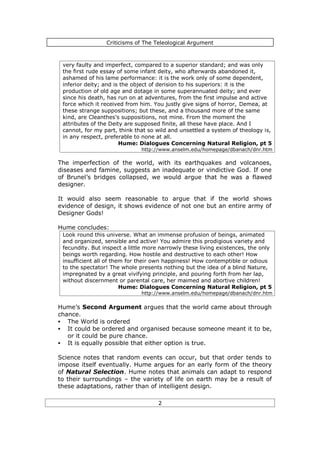 Criticisms of The Teleological Argument



 very faulty and imperfect, compared to a superior standard; and was only
 the first rude essay of some infant deity, who afterwards abandoned it,
 ashamed of his lame performance: it is the work only of some dependent,
 inferior deity; and is the object of derision to his superiors: it is the
 production of old age and dotage in some superannuated deity; and ever
 since his death, has run on at adventures, from the first impulse and active
 force which it received from him. You justly give signs of horror, Demea, at
 these strange suppositions; but these, and a thousand more of the same
 kind, are Cleanthes's suppositions, not mine. From the moment the
 attributes of the Deity are supposed finite, all these have place. And I
 cannot, for my part, think that so wild and unsettled a system of theology is,
 in any respect, preferable to none at all.
                       Hume: Dialogues Concerning Natural Religion, pt 5
                              http://www.anselm.edu/homepage/dbanach/dnr.htm

The imperfection of the world, with its earthquakes and volcanoes,
diseases and famine, suggests an inadequate or vindictive God. If one
of Brunel’s bridges collapsed, we would argue that he was a flawed
designer.

It would also seem reasonable to argue that if the world shows
evidence of design, it shows evidence of not one but an entire army of
Designer Gods!

Hume concludes:
 Look round this universe. What an immense profusion of beings, animated
 and organized, sensible and active! You admire this prodigious variety and
 fecundity. But inspect a little more narrowly these living existences, the only
 beings worth regarding. How hostile and destructive to each other! How
 insufficient all of them for their own happiness! How contemptible or odious
 to the spectator! The whole presents nothing but the idea of a blind Nature,
 impregnated by a great vivifying principle, and pouring forth from her lap,
 without discernment or parental care, her maimed and abortive children!
                        Hume: Dialogues Concerning Natural Religion, pt 5
                              http://www.anselm.edu/homepage/dbanach/dnr.htm

Hume’s Second Argument argues that the world came about through
chance.
§ The World is ordered
§ It could be ordered and organised because someone meant it to be,
   or it could be pure chance.
§ It is equally possible that either option is true.

Science notes that random events can occur, but that order tends to
impose itself eventually. Hume argues for an early form of the theory
of Natural Selection. Hume notes that animals can adapt to respond
to their surroundings – the variety of life on earth may be a result of
these adaptations, rather than of intelligent design.

                                     2
 