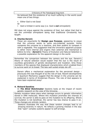 Criticisms of The Teleological Argument
   He believed that the existence of so much suffering in the world could
   mean one of two things:

   §    Either God is not Good
   Or
   §    God is limited in some way (i.e. God is not omnipotent)

Mill does not argue against the existence of God, but rather that God is
not the unlimited omnipotent being that traditional Christianity has
taught.

3. Charles Darwin
   These are arguments for Design qua Purpose, appearing to argue
   that the universe works to some pre-ordained purpose. Hume
   compares the universe to a machine, and then prefers to compare it
   with a vegetable. This suggestion that the Universe's apparent purpose
   is rather more internal and organic than external and mechanical is
   before its time - Darwin's Theory of Evolution and Natural Selection is
   a possible explanation for the apparent design in the world.

Remember the comparison between the camera and the eye. Darwin's
theory of natural selection would explain that the eye is the result of
countless generations of genetic development and mutation. Only those
members of the species that displayed characteristics which enabled them
to survive went on to breed. The less well suited simply die off!

   Darwin offers a mechanical explanation for the perceived design -
   previously this was thought of as the role of God. Recent developments
   in Quantum Mechanics suggest that the design in the universe can be
   explained in terms of Einsteinian Physics. The role of God appears to
   have been explained away!


4. Richard Dawkins
   In The Blind Watchmaker Dawkins looks at the impact of recent
   genetic research on the view of the Universe.
Genetic mutation takes place when damage occurs to genetic information
stored in DNA molecules. Where this mutation promotes the chances of
survival, the carrier is able to pass on the mutation to its offspring. Where
the mutation is not beneficial, the carrier has less chance to pass it on.
These changes are entirely random.
    Dawkins illustrates the way that these random changes lead to an
    amazing diversity in nature. He reflects a growing interest in the way
    that "open" complex systems appear to self-arrange.




                                      4
 