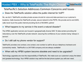 Hosted PBX – Why is TelePacific The Right Choice?
TelePacific’s Solution Addresses Common Concerns and Issues
Does the TelePacific solution utilize the public internet for VoIP?
No, we don’t. TelePacific provides private access circuits for voice and data services to our customer’s
locations. Calls traverse the TelePacific private, secure network to the PSTN. We provide end to end QOS,
calls never touch the public internet providing SLA’s of 99.999% uptime!

What happens to my service in the event a natural disaster?
The HPBX application servers are housed in geographically diverse SAE 16 data centers providing full
redundancy over the TelePacific private network- assuring the confidence of your solution being “always in
service”.

Do I still call my phone vendor for support?
TelePacific provides one contract, one contact, one number to call for all your telephony hardware and
connectivity needs. TelePacific is a 24/7/365 company and are always available!

When will my HPBX system become obsolete and need to be upgraded?
Technology upgrades are now the responsibility of TelePacific. We make sure our customer’s enjoy the latest
and greatest technology. Your HPBX solution may well be the last phone system you will ever need.
20

 