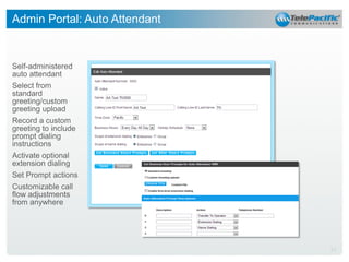 Admin Portal: Auto Attendant

Self-administered
auto attendant
Select from
standard
greeting/custom
greeting upload
Record a custom
greeting to include
prompt dialing
instructions
Activate optional
extension dialing
Set Prompt actions
Customizable call
flow adjustments
from anywhere

27

 