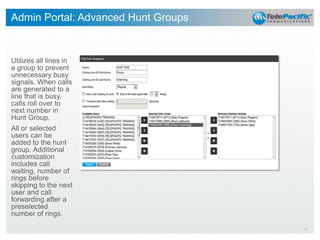 Admin Portal: Advanced Hunt Groups

Utilizes all lines in
a group to prevent
unnecessary busy
signals. When calls
are generated to a
line that is busy,
calls roll over to
next number in
Hunt Group.
All or selected
users can be
added to the hunt
group. Additional
customization
includes call
waiting, number of
rings before
skipping to the next
user and call
forwarding after a
preselected
number of rings.
28

 