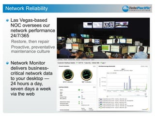 Network Reliability
Las Vegas-based
NOC oversees our
network performance
24/7/365
Restore, then repair
Proactive, preventative
maintenance culture

Network Monitor
delivers businesscritical network data
to your desktop —
24 hours a day,
seven days a week
via the web

32

 