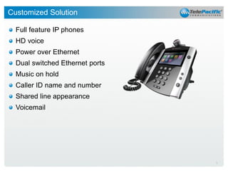 Customized Solution
Full feature IP phones
HD voice
Power over Ethernet
Dual switched Ethernet ports
Music on hold
Caller ID name and number

Shared line appearance
Voicemail

9

 