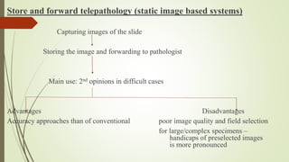 Store and forward telepathology (static image based systems)
Capturing images of the slide
Storing the image and forwarding to pathologist
Main use: 2nd opinions in difficult cases
Advantages Disadvantages
Accuracy approaches than of conventional poor image quality and field selection
for large/complex specimens –
handicaps of preselected images
is more pronounced
 
