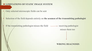  LIMITATIONS OF STATIC IMAGE SYSTEM
• Only selected microscopic fields can be sent
• Selection of the field depends entirely on the acumen of the transmitting pathologist
• If the transmitting pathologist misses the field receiving pathologist
misses them too
WRONG DIAGNOSIS
 