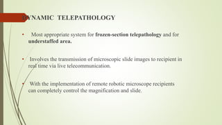 DYNAMIC TELEPATHOLOGY
• Most appropriate system for frozen-section telepathology and for
understaffed area.
• Involves the transmission of microscopic slide images to recipient in
real time via live telecommunication.
• With the implementation of remote robotic microscope recipients
can completely control the magnification and slide.
 