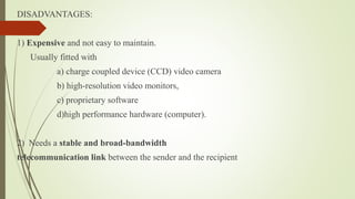 DISADVANTAGES:
1) Expensive and not easy to maintain.
Usually fitted with
a) charge coupled device (CCD) video camera
b) high-resolution video monitors,
c) proprietary software
d)high performance hardware (computer).
2) Needs a stable and broad-bandwidth
telecommunication link between the sender and the recipient
 
