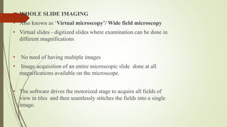  WHOLE SLIDE IMAGING
• Also known as ‘Virtual microscopy’/ Wide field microscopy
• Virtual slides - digitized slides where examination can be done in
different magnifications
• No need of having multiple images
• Image acquisition of an entire microscopic slide done at all
magnifications available on the microscope.
• The software drives the motorized stage to acquire all fields of
view in tiles and then seamlessly stitches the fields into a single
image.
 