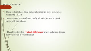 DISADVANTAGE:
• These virtual slides have extremely large file size, sometimes
exceeding 1.5 GB
• Hence cannot be transferred easily with the present network
bandwidth limitations.
• Therefore stored in 'virtual slide boxes' where database storage
can be done on a central server.
 