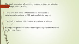 • The fourth generation telepathology imaging systems use miniature
microscope arrays (MMAs)
• The output from about 100 miniaturized microscopes is
simultaneously captured by 100 individual digital images.
• The result is a virtual slide that can be produced in minutes.
• Such systems promise to transform histopathological laboratories in
the very near future.
 