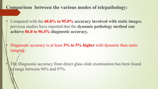 Comparison between the various modes of telepathology:
• Compared with the 68.8% to 95.0% accuracy involved with static images,
previous studies have reported that the dynamic pathology method can
achieve 86.0 to 96.4% diagnostic accuracy.
• Diagnostic accuracy is at least 3% to 5% higher with dynamic than static
imaging.
• The Diagnostic accuracy from direct glass slide examination has been found
to range between 94% and 97%.
 
