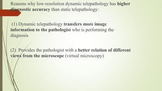 Reasons why low-resolution dynamic telepathology has higher
diagnostic accuracy than static telepathology:
(1) Dynamic telepathology transfers more image
information to the pathologist who is performing the
diagnosis
(2) Provides the pathologist with a better relation of different
views from the microscope (virtual microscopy)
 