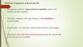 Hardware Equipment at Receiving Site
• Equipments with the same protocol capability needs to be
installed on the computer.
• Personal computer with large display or two monitors is
recommended.
• One monitor for real-time video and the other for still images.
• Real-time video and audio conferencing between the remote and
receiving sites are available.
 