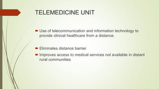TELEMEDICINE UNIT
 Use of telecommunication and information technology to
provide clinical healthcare from a distance.
 Eliminates distance barrier
 Improves access to medical services not available in distant
rural communities
 