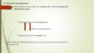  Operation Specifications
• Consultations initiated from either the remote site or the receiving site
via the telemedicine unit.
Telepathologist at the receiving site
Direct communication
Telepathologist at the remote site
• Orders from the telepathologist at the receiving site can be performed at
the remote site.
 
