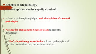 Benefits of telepathology
1) Expert opinion can be rapidly obtained
• Allows a pathologist rapidly to seek the opinion of a second
pathologist
• No need for irreplaceable blocks or slides to leave the
department
• A ‘live’ telepathology consultation allows pathologist and
clinician to consider the case at the same time
 