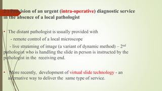 2 ) Provision of an urgent (intra-operative) diagnostic service
in the absence of a local pathologist
• The distant pathologist is usually provided with
- remote control of a local microscope
- live streaming of image (a variant of dynamic method) – 2nd
pathologist who is handling the slide in person is instructed by the
pathologist in the receiving end.
• More recently, development of virtual slide technology - an
alternative way to deliver the same type of service.
 