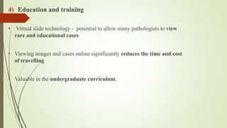 4) Education and training
• Virtual slide technology - potential to allow many pathologists to view
rare and educational cases
• Viewing images and cases online significantly reduces the time and cost
of travelling
• Valuable in the undergraduate curriculum,
 