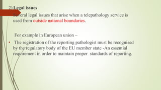 2) Legal issues
• Several legal issues that arise when a telepathology service is
used from outside national boundaries.
For example in European union –
• The registration of the reporting pathologist must be recognised
by the regulatory body of the EU member state -An essential
requirement in order to maintain proper standards of reporting.
 