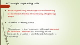 4) Training in telepathology skills
• Skill at diagnosis using a microscope does not immediately
and automatically translate into skill at using a telepathology
system
• Investment in training needed
• As telepathology systems become more widespread, assessment
and revalidation procedures will increasingly have to
incorporate the evaluation of knowledge and skills specific to
telepathology.
 