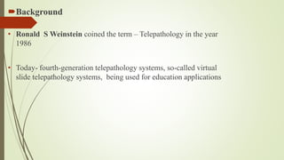 Background
• Ronald S Weinstein coined the term – Telepathology in the year
1986
• Today- fourth-generation telepathology systems, so-called virtual
slide telepathology systems, being used for education applications
 