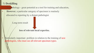 5) Deskilling
• Telepathology - great potential as a tool for training and education,
• However, a particular category of specimen is routinely
allocated to reporting by a distant pathologist
Long-term result
loss of relevant local expertise.
• Particularly important problem in relation to the training of new
pathologists, who must see all relevant specimen types.
 