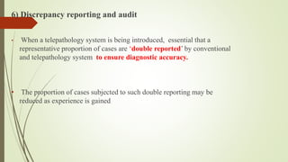 6) Discrepancy reporting and audit
• When a telepathology system is being introduced, essential that a
representative proportion of cases are ‘double reported’ by conventional
and telepathology system to ensure diagnostic accuracy.
• The proportion of cases subjected to such double reporting may be
reduced as experience is gained
 