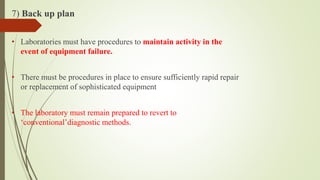 7) Back up plan
• Laboratories must have procedures to maintain activity in the
event of equipment failure.
• There must be procedures in place to ensure sufficiently rapid repair
or replacement of sophisticated equipment
• The laboratory must remain prepared to revert to
‘conventional’diagnostic methods.
 