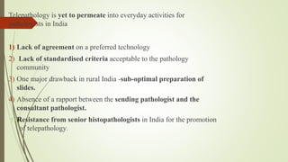 Telepathology is yet to permeate into everyday activities for
pathologists in India
1) Lack of agreement on a preferred technology
2) Lack of standardised criteria acceptable to the pathology
community
3) One major drawback in rural India -sub-optimal preparation of
slides.
4) Absence of a rapport between the sending pathologist and the
consultant pathologist.
5) Resistance from senior histopathologists in India for the promotion
of telepathology.
 