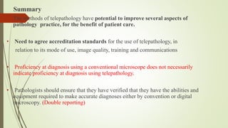Summary
• The methods of telepathology have potential to improve several aspects of
pathology practice, for the benefit of patient care.
• Need to agree accreditation standards for the use of telepathology, in
relation to its mode of use, image quality, training and communications
• Proficiency at diagnosis using a conventional microscope does not necessarily
indicate proficiency at diagnosis using telepathology.
• Pathologists should ensure that they have verified that they have the abilities and
equipment required to make accurate diagnoses either by convention or digital
microscopy. (Double reporting)
 