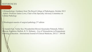 REFERENCES
1)Telepathology: Guidance from The Royal College of Pathologists, October 2013
.Author- Professor James Lowe, Chair of the Specialty Advisory Committee on
Cellular Pathology
2)Washington manula of surgical pathology 2nd edition
3) Asaranti Kar, Tushar Kar, Priyadarshini Biswal, Kaumudee Pattanaik, Pallavi
Bhuyan, Rajashree Mallick, B. N. Mohanty . Use of Telemedicine in Postgraduate
Pathology Education . International Journal of Clinical Medicine, 2013;7 : 304-08
 