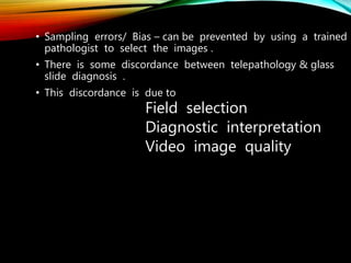 • Sampling errors/ Bias – can be prevented by using a trained
pathologist to select the images .
• There is some discordance between telepathology & glass
slide diagnosis .
• This discordance is due to
Field selection
Diagnostic interpretation
Video image quality
 