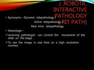 2 .ROBOTIC
INTERACTIVE
PATHOLOGY
( RIT PATH)
• Synonyms – Dynamic telepathology /
Active telepathology /
Real time telepathology
• Advantage –
receiving pathologist can control the movement of the
slide on the stage .
To see the image in real time on a high resolution
monitor .
 